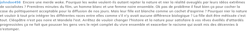 johndoe456  Encore une merde woke. Pourquoi les woke veulent-ils autant rejeter la nature et nier la réalité aveuglés par leurs idéos extrêmes de socialistes ? Premières minutes du film, un homme blanc et une femme noire ensemble. Ok pas de problème il faut bien ça pour cocher la case du politiquement acceptable pour la diffusion de nos jours. Mais leur fille est blanche comme un cachet d'aspirine ? Pourquoi nier la nature et vouloir à tout prix intégrer les différentes races entre elles comme s'il n'y avait aucune différence biologique ? La fille doit être métissée c'est tout. Cléopâtre n'est pas noire et Mandela l'est. Arrêtez de vouloir changer l'histoire et la nature pour satisfaire à vos rêves éveillés d'attardés progressistes ça ne fait que pousser les gens vers le rejet complet du vivre ensemble et exacerber le racisme qui avait mis des décennies à s'estomper.