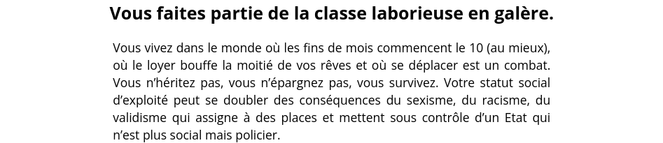 Vous faites partie de la classe laborieuse en galère.
Vous vivez dans le monde où les fins de mois commencent le 10 (au mieux), où le loyer bouffe la moitié de vos rêves et où se déplacer est un combat. Vous n’héritez pas, vous n’épargnez pas, vous survivez. Votre statut social d’exploité peut se doubler des conséquences du sexisme, du racisme, du validisme qui assigne à des places et mettent sous contrôle d’un Etat qui n’est plus social mais policier.